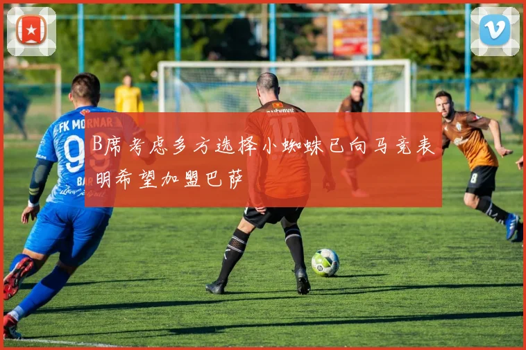 B席考虑多方选择小蜘蛛已向马竞表明希望加盟巴萨