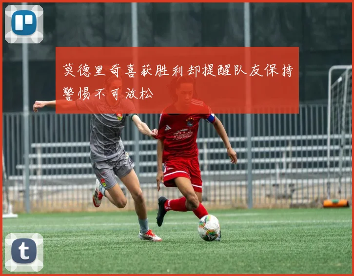 莫德里奇喜获胜利却提醒队友保持警惕不可放松