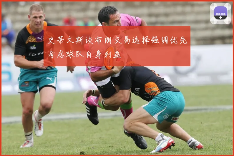 史蒂文斯谈布朗交易选择强调优先考虑球队自身利益