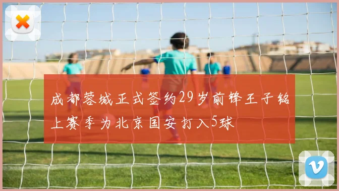 成都蓉城正式签约29岁前锋王子铭上赛季为北京国安打入5球