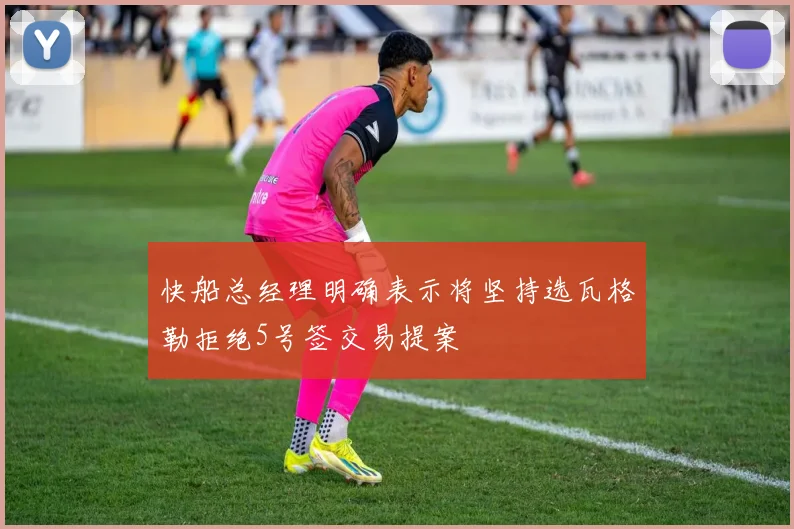 快船总经理明确表示将坚持选瓦格勒拒绝5号签交易提案