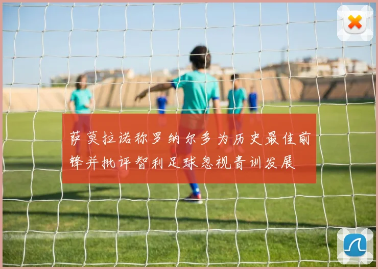 萨莫拉诺称罗纳尔多为历史最佳前锋并批评智利足球忽视青训发展
