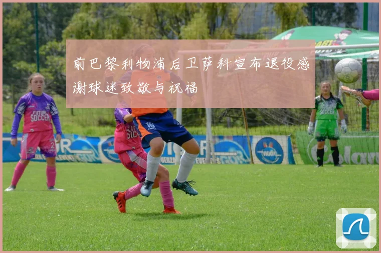 前巴黎利物浦后卫萨科宣布退役感谢球迷致敬与祝福