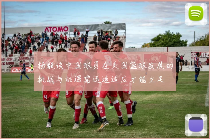 杨毅谈中国球员在美国篮球发展的挑战与机遇需迅速适应才能立足