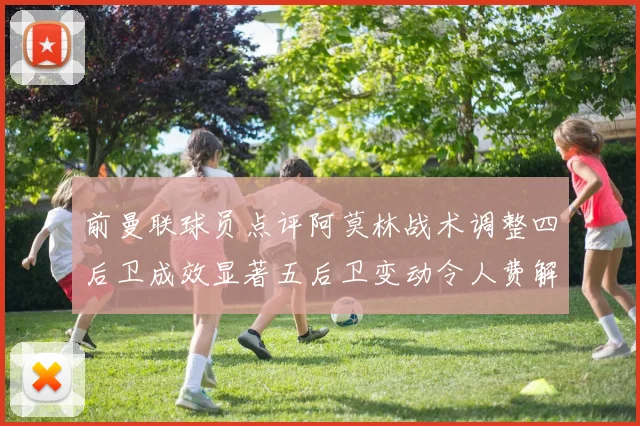 前曼联球员点评阿莫林战术调整四后卫成效显著五后卫变动令人费解