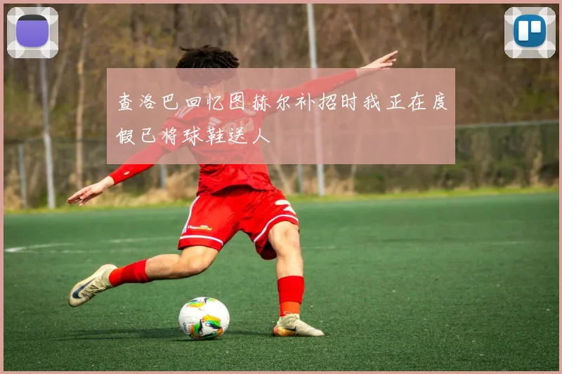 查洛巴回忆图赫尔补招时我正在度假已将球鞋送人