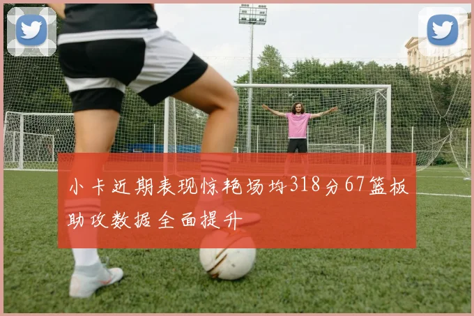 小卡近期表现惊艳场均318分67篮板助攻数据全面提升