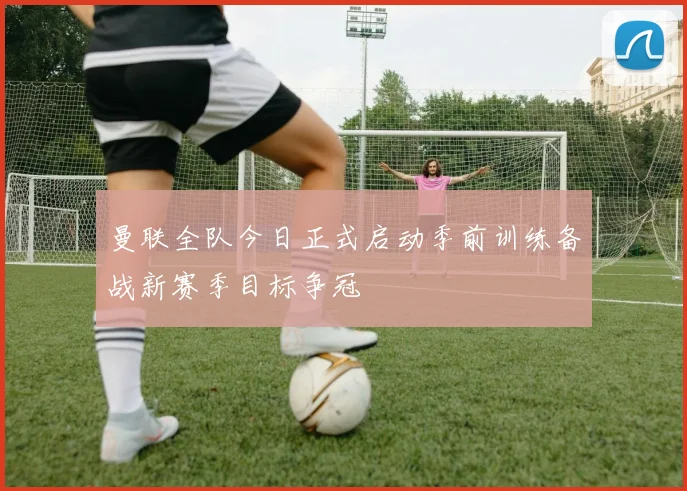 曼联全队今日正式启动季前训练备战新赛季目标争冠