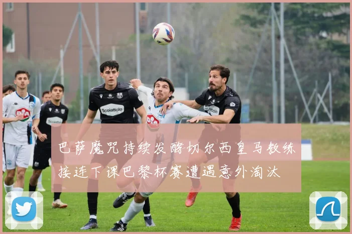 巴萨魔咒持续发酵切尔西皇马教练接连下课巴黎杯赛遭遇意外淘汰