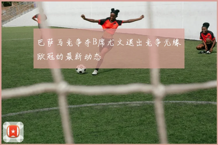 巴萨马竞争夺B席尤文退出竞争无缘欧冠的最新动态