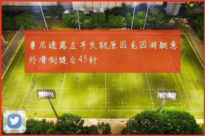 鲁尼透露左耳失聪原因竟因游艇意外滑倒缝合45针