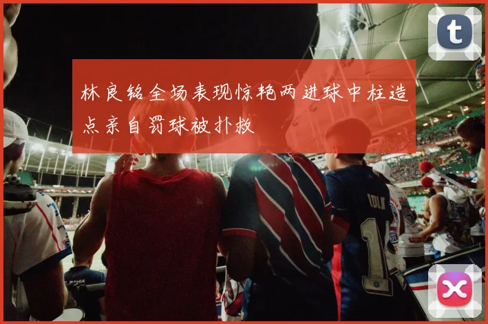 林良铭全场表现惊艳两进球中柱造点亲自罚球被扑救