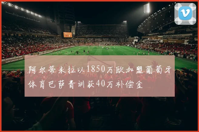 阿尔蒂米拉以1850万欧加盟葡萄牙体育巴萨青训获40万补偿金
