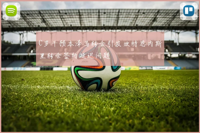C罗干预本泽马转会引发坎特恩内斯里转会签约延迟问题