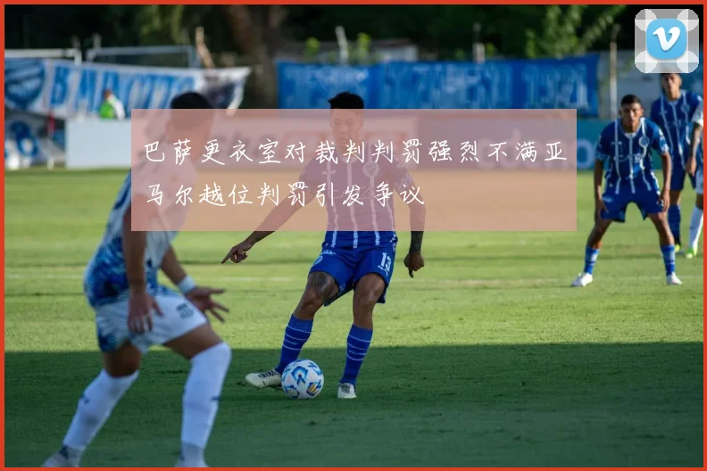 巴萨更衣室对裁判判罚强烈不满亚马尔越位判罚引发争议