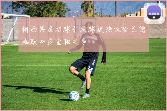 梅西再度进球引发球迷热议哈兰德幽默回应金靴之争
