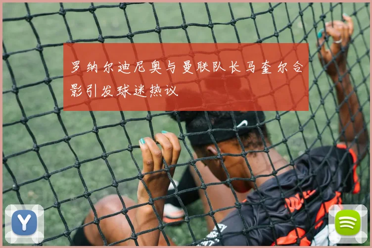 罗纳尔迪尼奥与曼联队长马奎尔合影引发球迷热议