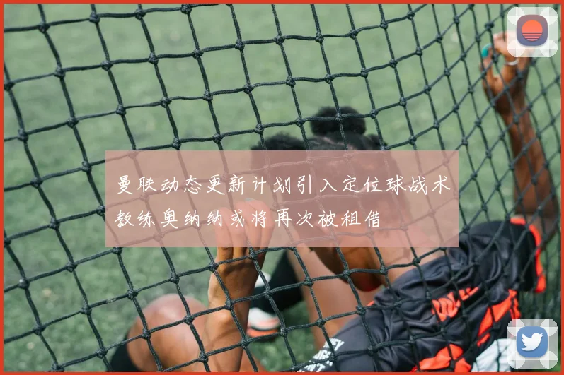 曼联动态更新计划引入定位球战术教练奥纳纳或将再次被租借