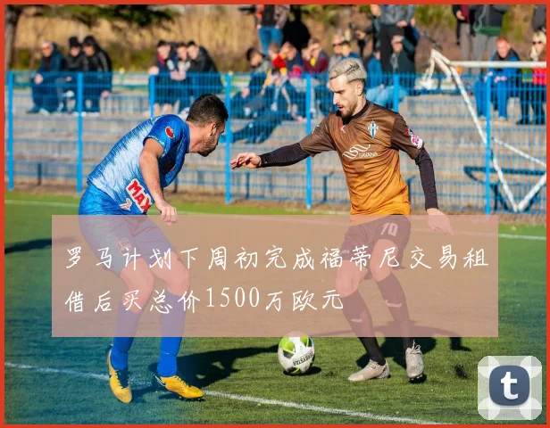 罗马计划下周初完成福蒂尼交易租借后买总价1500万欧元