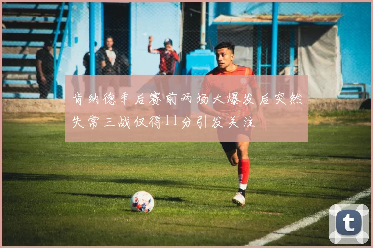 肯纳德季后赛前两场大爆发后突然失常三战仅得11分引发关注