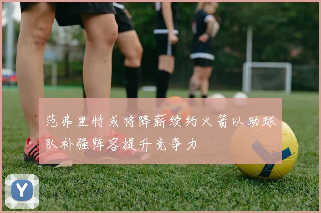 范弗里特或将降薪续约火箭以助球队补强阵容提升竞争力