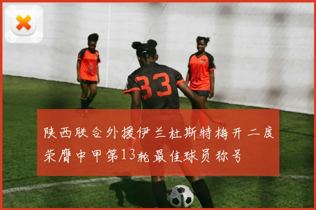 陕西联合外援伊兰杜斯特梅开二度荣膺中甲第13轮最佳球员称号