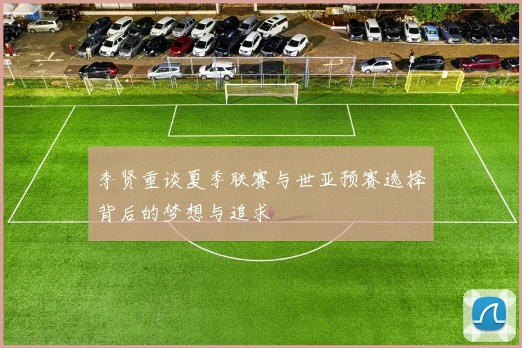 李贤重谈夏季联赛与世亚预赛选择背后的梦想与追求